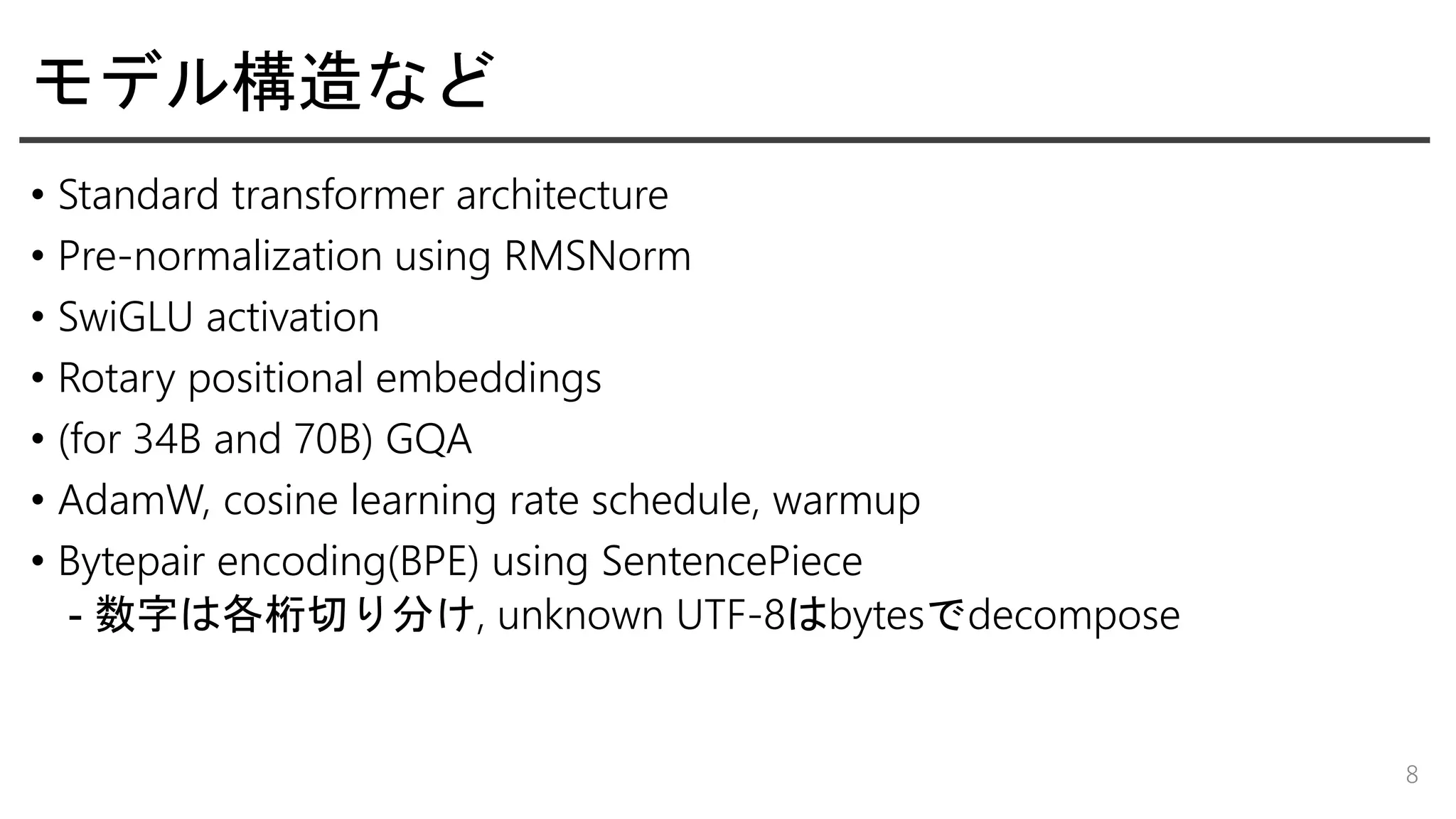モデル構造など
• Standard transformer architecture
• Pre-normalization using RMSNorm
• SwiGLU activation
• Rotary positional embeddings
• (for 34B and 70B) GQA
• AdamW, cosine learning rate schedule, warmup
• Bytepair encoding(BPE) using SentencePiece
- 数字は各桁切り分け, unknown UTF-8はbytesでdecompose
8
 