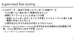 Supervised fine-tuning
? FlanΥǩ` + Ԥɤ(٥`m)ǩ`
- 10,000餤ФY餷
- gH˥ΥƩ`󤷤Τ27,540
?m٥`Υǩ`Ȥѧƥѥե`ޥҊY
`äȤΤ
- gγȥǥγƤ褦ʥ٥
? Prompt + special token + answerФԼ؎ĤĿvѧ
answer֤lossΤߤѧ, 2epoch
- lr: 2 * 10 **-5, cosine lr schedule
18
 