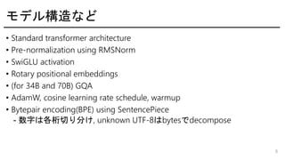ǥ똋ʤ
? Standard transformer architecture
? Pre-normalization using RMSNorm
? SwiGLU activation
? Rotary positional embeddings
? (for 34B and 70B) GQA
? AdamW, cosine learning rate schedule, warmup
? Bytepair encoding(BPE) using SentencePiece
- ֤ϸФ֤, unknown UTF-8bytesdecompose
8
 