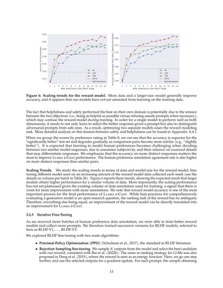 1 2 3 4 5 6 7 8 9 10 11 12 13 14
Meta Helpfulness Data Batch Stage
0.52
0.54
0.56
0.58
0.60
0.62
0.64
Accuracy
On
All
Examples
7b
13b
70b
GPT4
OpenAssistant
1 2 3 4 5 6 7 8 9 10 11 12 13 14
Meta Helpfulness Data Batch Stage
0.50
0.55
0.60
0.65
0.70
0.75
0.80
Accuracy
On
Examples
With
Label
"Significantly
Better"
7b
13b
70b
GPT4
OpenAssistant
Figure 6: Scaling trends for the reward model. More data and a larger-size model generally improve
accuracy, and it appears that our models have not yet saturated from learning on the training data.
The fact that helpfulness and safety performed the best on their own domain is potentially due to the tension
between the two objectives (i.e., being as helpful as possible versus refusing unsafe prompts when necessary),
which may confuse the reward model during training. In order for a single model to perform well on both
dimensions, it needs to not only learn to select the better response given a prompt but also to distinguish
adversarial prompts from safe ones. As a result, optimizing two separate models eases the reward modeling
task. More detailed analysis on this tension between safety and helpfulness can be found in Appendix A.4.1.
When we group the scores by preference rating in Table 8, we can see that the accuracy is superior for the
“significantly better” test set and degrades gradually as comparison pairs become more similar (e.g., “slightly
better”). It is expected that learning to model human preferences becomes challenging when deciding
between two similar model responses, due to annotator subjectivity and their reliance on nuanced details
that may differentiate responses. We emphasize that the accuracy on more distinct responses matters the
most to improve Llama 2-Chat performance. The human preference annotation agreement rate is also higher
on more distinct responses than similar pairs.
Scaling Trends. We study the scaling trends in terms of data and model size for the reward model, fine-
tuning different model sizes on an increasing amount of the reward model data collected each week (see the
details on volume per batch in Table 26). Figure 6 reports these trends, showing the expected result that larger
models obtain higher performance for a similar volume of data. More importantly, the scaling performance
has not yet plateaued given the existing volume of data annotation used for training, a signal that there is
room for more improvement with more annotations. We note that reward model accuracy is one of the most
important proxies for the final performance of Llama 2-Chat. While best practices for comprehensively
evaluating a generative model is an open research question, the ranking task of the reward has no ambiguity.
Therefore, everything else being equal, an improvement of the reward model can be directly translated into
an improvement for Llama 2-Chat.
3.2.3 Iterative Fine-Tuning
As we received more batches of human preference data annotation, we were able to train better reward
models and collect more prompts. We therefore trained successive versions for RLHF models, referred to
here as RLHF-V1, ..., RLHF-V5.
We explored RLHF fine-tuning with two main algorithms:
• Proximal Policy Optimization (PPO) (Schulman et al., 2017), the standard in RLHF literature.
• Rejection Sampling fine-tuning. We sample K outputs from the model and select the best candidate
with our reward, consistent with Bai et al. (2022b). The same re-ranking strategy for LLMs was also
proposed in Deng et al. (2019), where the reward is seen as an energy function. Here, we go one step
further, and use the selected outputs for a gradient update. For each prompt, the sample obtaining
13
 
