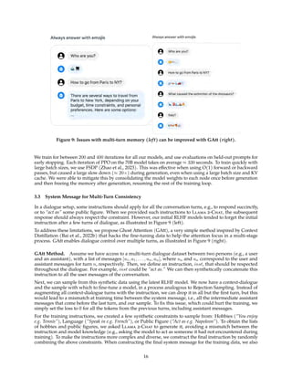 Figure 9: Issues with multi-turn memory (left) can be improved with GAtt (right).
We train for between 200 and 400 iterations for all our models, and use evaluations on held-out prompts for
early stopping. Each iteration of PPO on the 70B model takes on average ≈ 330 seconds. To train quickly with
large batch sizes, we use FSDP (Zhao et al., 2023). This was effective when using O(1) forward or backward
passes, but caused a large slow down (≈ 20×) during generation, even when using a large batch size and KV
cache. We were able to mitigate this by consolidating the model weights to each node once before generation
and then freeing the memory after generation, resuming the rest of the training loop.
3.3 System Message for Multi-Turn Consistency
In a dialogue setup, some instructions should apply for all the conversation turns, e.g., to respond succinctly,
or to “act as” some public figure. When we provided such instructions to Llama 2-Chat, the subsequent
response should always respect the constraint. However, our initial RLHF models tended to forget the initial
instruction after a few turns of dialogue, as illustrated in Figure 9 (left).
To address these limitations, we propose Ghost Attention (GAtt), a very simple method inspired by Context
Distillation (Bai et al., 2022b) that hacks the fine-tuning data to help the attention focus in a multi-stage
process. GAtt enables dialogue control over multiple turns, as illustrated in Figure 9 (right).
GAtt Method. Assume we have access to a multi-turn dialogue dataset between two persons (e.g., a user
and an assistant), with a list of messages [u1, a1, . . . , un, an], where un and an correspond to the user and
assistant messages for turn n, respectively. Then, we define an instruction, inst, that should be respected
throughout the dialogue. For example, inst could be “act as.” We can then synthetically concatenate this
instruction to all the user messages of the conversation.
Next, we can sample from this synthetic data using the latest RLHF model. We now have a context-dialogue
and the sample with which to fine-tune a model, in a process analogous to Rejection Sampling. Instead of
augmenting all context-dialogue turns with the instruction, we can drop it in all but the first turn, but this
would lead to a mismatch at training time between the system message, i.e., all the intermediate assistant
messages that come before the last turn, and our sample. To fix this issue, which could hurt the training, we
simply set the loss to 0 for all the tokens from the previous turns, including assistant messages.
For the training instructions, we created a few synthetic constraints to sample from: Hobbies (“You enjoy
e.g. Tennis”), Language (“Speak in e.g. French”), or Public Figure (“Act as e.g. Napoleon”). To obtain the lists
of hobbies and public figures, we asked Llama 2-Chat to generate it, avoiding a mismatch between the
instruction and model knowledge (e.g., asking the model to act as someone it had not encountered during
training). To make the instructions more complex and diverse, we construct the final instruction by randomly
combining the above constraints. When constructing the final system message for the training data, we also
16
 