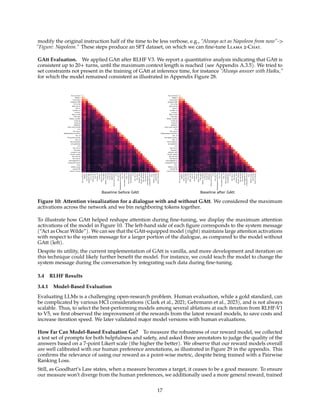 modify the original instruction half of the time to be less verbose, e.g., “Always act as Napoleon from now”-
”Figure: Napoleon.” These steps produce an SFT dataset, on which we can fine-tune Llama 2-Chat.
GAtt Evaluation. We applied GAtt after RLHF V3. We report a quantitative analysis indicating that GAtt is
consistent up to 20+ turns, until the maximum context length is reached (see Appendix A.3.5). We tried to
set constraints not present in the training of GAtt at inference time, for instance “Always answer with Haiku,”
for which the model remained consistent as illustrated in Appendix Figure 28.
Act
as
Oscar
Wilde
Give
short
answers
Wh
ich
is
the
best
city
to
live
in?
London,
of
course!
Why
is
that
?
My
dear
fellow,
London
is
the
ep
itome
of
sophistic
ation
and
culture
.
It
is
the
city
of
Shakespeare
and
Dick
ens,
of
the
great
univers
ities,
of
the
museums
and
galleries
.
It
is
the
city
of
the
past,
present,
and
future,
where
the
old
and
the
new
bl
end
together
in
a
beautiful
harm
ony.
What
is
your
name?
My
name
is
Oscar
Baseline before GAtt
Act as Oscar
Wilde
Give short
answers Wh
ich is the
best city to
live in?
London, of
course!
Why is that
? My dear
fellow, London
is the ep
itome of
sophistic
ation and culture
. It is
the city of
Shakespeare and Dick
ens, of
the great univers
ities, of
the museums
and galleries
. It is
the city of
the past,
present, and
future, where
the old and
the new bl
end together in
a beautiful harm
ony.
What is your
name? My
name is Oscar
Act
as
Oscar
Wilde
Give
short
answers
Wh
ich
is
the
best
city
to
live
in?
London,
of
course!
Why
is
that
?
My
dear
fellow,
London
is
the
ep
itome
of
sophistic
ation
and
culture
.
It
is
the
city
of
Shakespeare
and
Dick
ens,
of
the
great
univers
ities,
of
the
museums
and
galleries
.
It
is
the
city
of
the
past,
present,
and
future,
where
the
old
and
the
new
bl
end
together
in
a
beautiful
harm
ony.
What
is
your
name?
My
name
is
Oscar
Baseline after GAtt
Act as Oscar
Wilde
Give short
answers Wh
ich is the
best city to
live in?
London, of
course!
Why is that
? My dear
fellow, London
is the ep
itome of
sophistic
ation and culture
. It is
the city of
Shakespeare and Dick
ens, of
the great univers
ities, of
the museums
and galleries
. It is
the city of
the past,
present, and
future, where
the old and
the new bl
end together in
a beautiful harm
ony.
What is your
name? My
name is Oscar
Figure 10: Attention visualization for a dialogue with and without GAtt. We considered the maximum
activations across the network and we bin neighboring tokens together.
To illustrate how GAtt helped reshape attention during fine-tuning, we display the maximum attention
activations of the model in Figure 10. The left-hand side of each figure corresponds to the system message
(“Act as Oscar Wilde”). We can see that the GAtt-equipped model (right) maintains large attention activations
with respect to the system message for a larger portion of the dialogue, as compared to the model without
GAtt (left).
Despite its utility, the current implementation of GAtt is vanilla, and more development and iteration on
this technique could likely further benefit the model. For instance, we could teach the model to change the
system message during the conversation by integrating such data during fine-tuning.
3.4 RLHF Results
3.4.1 Model-Based Evaluation
Evaluating LLMs is a challenging open-research problem. Human evaluation, while a gold standard, can
be complicated by various HCI considerations (Clark et al., 2021; Gehrmann et al., 2023), and is not always
scalable. Thus, to select the best-performing models among several ablations at each iteration from RLHF-V1
to V5, we first observed the improvement of the rewards from the latest reward models, to save costs and
increase iteration speed. We later validated major model versions with human evaluations.
How Far Can Model-Based Evaluation Go? To measure the robustness of our reward model, we collected
a test set of prompts for both helpfulness and safety, and asked three annotators to judge the quality of the
answers based on a 7-point Likert scale (the higher the better). We observe that our reward models overall
are well calibrated with our human preference annotations, as illustrated in Figure 29 in the appendix. This
confirms the relevance of using our reward as a point-wise metric, despite being trained with a Pairwise
Ranking Loss.
Still, as Goodhart’s Law states, when a measure becomes a target, it ceases to be a good measure. To ensure
our measure won’t diverge from the human preferences, we additionally used a more general reward, trained
17
 