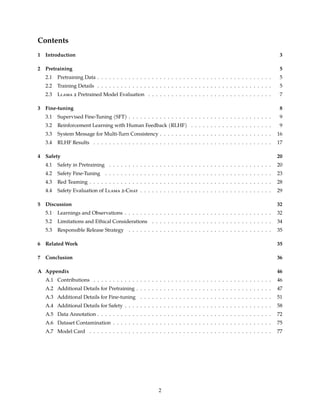 Contents
1 Introduction 3
2 Pretraining 5
2.1 Pretraining Data . . . . . . . . . . . . . . . . . . . . . . . . . . . . . . . . . . . . . . . . . . . . . 5
2.2 Training Details . . . . . . . . . . . . . . . . . . . . . . . . . . . . . . . . . . . . . . . . . . . . . 5
2.3 Llama 2 Pretrained Model Evaluation . . . . . . . . . . . . . . . . . . . . . . . . . . . . . . . . 7
3 Fine-tuning 8
3.1 Supervised Fine-Tuning (SFT) . . . . . . . . . . . . . . . . . . . . . . . . . . . . . . . . . . . . . 9
3.2 Reinforcement Learning with Human Feedback (RLHF) . . . . . . . . . . . . . . . . . . . . . 9
3.3 System Message for Multi-Turn Consistency . . . . . . . . . . . . . . . . . . . . . . . . . . . . . 16
3.4 RLHF Results . . . . . . . . . . . . . . . . . . . . . . . . . . . . . . . . . . . . . . . . . . . . . . 17
4 Safety 20
4.1 Safety in Pretraining . . . . . . . . . . . . . . . . . . . . . . . . . . . . . . . . . . . . . . . . . . 20
4.2 Safety Fine-Tuning . . . . . . . . . . . . . . . . . . . . . . . . . . . . . . . . . . . . . . . . . . . 23
4.3 Red Teaming . . . . . . . . . . . . . . . . . . . . . . . . . . . . . . . . . . . . . . . . . . . . . . . 28
4.4 Safety Evaluation of Llama 2-Chat . . . . . . . . . . . . . . . . . . . . . . . . . . . . . . . . . . 29
5 Discussion 32
5.1 Learnings and Observations . . . . . . . . . . . . . . . . . . . . . . . . . . . . . . . . . . . . . . 32
5.2 Limitations and Ethical Considerations . . . . . . . . . . . . . . . . . . . . . . . . . . . . . . . 34
5.3 Responsible Release Strategy . . . . . . . . . . . . . . . . . . . . . . . . . . . . . . . . . . . . . 35
6 Related Work 35
7 Conclusion 36
A Appendix 46
A.1 Contributions . . . . . . . . . . . . . . . . . . . . . . . . . . . . . . . . . . . . . . . . . . . . . . 46
A.2 Additional Details for Pretraining . . . . . . . . . . . . . . . . . . . . . . . . . . . . . . . . . . . 47
A.3 Additional Details for Fine-tuning . . . . . . . . . . . . . . . . . . . . . . . . . . . . . . . . . . 51
A.4 Additional Details for Safety . . . . . . . . . . . . . . . . . . . . . . . . . . . . . . . . . . . . . . 58
A.5 Data Annotation . . . . . . . . . . . . . . . . . . . . . . . . . . . . . . . . . . . . . . . . . . . . . 72
A.6 Dataset Contamination . . . . . . . . . . . . . . . . . . . . . . . . . . . . . . . . . . . . . . . . . 75
A.7 Model Card . . . . . . . . . . . . . . . . . . . . . . . . . . . . . . . . . . . . . . . . . . . . . . . 77
2
 