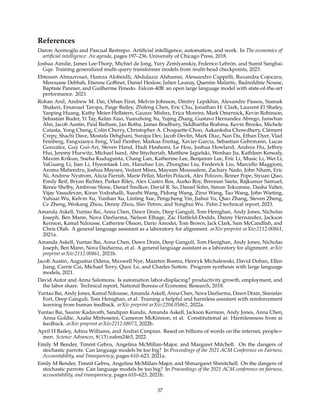 References
Daron Acemoglu and Pascual Restrepo. Artificial intelligence, automation, and work. In The economics of
artificial intelligence: An agenda, pages 197–236. University of Chicago Press, 2018.
Joshua Ainslie, James Lee-Thorp, Michiel de Jong, Yury Zemlyanskiy, Federico Lebrón, and Sumit Sanghai.
Gqa: Training generalized multi-query transformer models from multi-head checkpoints, 2023.
Ebtesam Almazrouei, Hamza Alobeidli, Abdulaziz Alshamsi, Alessandro Cappelli, Ruxandra Cojocaru,
Merouane Debbah, Etienne Goffinet, Daniel Heslow, Julien Launay, Quentin Malartic, Badreddine Noune,
Baptiste Pannier, and Guilherme Penedo. Falcon-40B: an open large language model with state-of-the-art
performance. 2023.
Rohan Anil, Andrew M. Dai, Orhan Firat, Melvin Johnson, Dmitry Lepikhin, Alexandre Passos, Siamak
Shakeri, Emanuel Taropa, Paige Bailey, Zhifeng Chen, Eric Chu, Jonathan H. Clark, Laurent El Shafey,
Yanping Huang, Kathy Meier-Hellstern, Gaurav Mishra, Erica Moreira, Mark Omernick, Kevin Robinson,
Sebastian Ruder, Yi Tay, Kefan Xiao, Yuanzhong Xu, Yujing Zhang, Gustavo Hernandez Abrego, Junwhan
Ahn, Jacob Austin, Paul Barham, Jan Botha, James Bradbury, Siddhartha Brahma, Kevin Brooks, Michele
Catasta, Yong Cheng, Colin Cherry, Christopher A. Choquette-Choo, Aakanksha Chowdhery, Clément
Crepy, Shachi Dave, Mostafa Dehghani, Sunipa Dev, Jacob Devlin, Mark Díaz, Nan Du, Ethan Dyer, Vlad
Feinberg, Fangxiaoyu Feng, Vlad Fienber, Markus Freitag, Xavier Garcia, Sebastian Gehrmann, Lucas
Gonzalez, Guy Gur-Ari, Steven Hand, Hadi Hashemi, Le Hou, Joshua Howland, Andrea Hu, Jeffrey
Hui, Jeremy Hurwitz, Michael Isard, Abe Ittycheriah, Matthew Jagielski, Wenhao Jia, Kathleen Kenealy,
Maxim Krikun, Sneha Kudugunta, Chang Lan, Katherine Lee, Benjamin Lee, Eric Li, Music Li, Wei Li,
YaGuang Li, Jian Li, Hyeontaek Lim, Hanzhao Lin, Zhongtao Liu, Frederick Liu, Marcello Maggioni,
Aroma Mahendru, Joshua Maynez, Vedant Misra, Maysam Moussalem, Zachary Nado, John Nham, Eric
Ni, Andrew Nystrom, Alicia Parrish, Marie Pellat, Martin Polacek, Alex Polozov, Reiner Pope, Siyuan Qiao,
Emily Reif, Bryan Richter, Parker Riley, Alex Castro Ros, Aurko Roy, Brennan Saeta, Rajkumar Samuel,
Renee Shelby, Ambrose Slone, Daniel Smilkov, David R. So, Daniel Sohn, Simon Tokumine, Dasha Valter,
Vijay Vasudevan, Kiran Vodrahalli, Xuezhi Wang, Pidong Wang, Zirui Wang, Tao Wang, John Wieting,
Yuhuai Wu, Kelvin Xu, Yunhan Xu, Linting Xue, Pengcheng Yin, Jiahui Yu, Qiao Zhang, Steven Zheng,
Ce Zheng, Weikang Zhou, Denny Zhou, Slav Petrov, and Yonghui Wu. Palm 2 technical report, 2023.
Amanda Askell, Yuntao Bai, Anna Chen, Dawn Drain, Deep Ganguli, Tom Henighan, Andy Jones, Nicholas
Joseph, Ben Mann, Nova DasSarma, Nelson Elhage, Zac Hatfield-Dodds, Danny Hernandez, Jackson
Kernion, Kamal Ndousse, Catherine Olsson, Dario Amodei, Tom Brown, Jack Clark, Sam McCandlish, and
Chris Olah. A general language assistant as a laboratory for alignment. arXiv preprint arXiv:2112.00861,
2021a.
Amanda Askell, Yuntao Bai, Anna Chen, Dawn Drain, Deep Ganguli, Tom Henighan, Andy Jones, Nicholas
Joseph, Ben Mann, Nova DasSarma, et al. A general language assistant as a laboratory for alignment. arXiv
preprint arXiv:2112.00861, 2021b.
Jacob Austin, Augustus Odena, Maxwell Nye, Maarten Bosma, Henryk Michalewski, David Dohan, Ellen
Jiang, Carrie Cai, Michael Terry, Quoc Le, and Charles Sutton. Program synthesis with large language
models, 2021.
David Autor and Anna Salomons. Is automation labor-displacing? productivity growth, employment, and
the labor share. Technical report, National Bureau of Economic Research, 2018.
Yuntao Bai, Andy Jones, Kamal Ndousse, Amanda Askell, Anna Chen, Nova DasSarma, Dawn Drain, Stanislav
Fort, Deep Ganguli, Tom Henighan, et al. Training a helpful and harmless assistant with reinforcement
learning from human feedback. arXiv preprint arXiv:2204.05862, 2022a.
Yuntao Bai, Saurav Kadavath, Sandipan Kundu, Amanda Askell, Jackson Kernion, Andy Jones, Anna Chen,
Anna Goldie, Azalia Mirhoseini, Cameron McKinnon, et al. Constitutional ai: Harmlessness from ai
feedback. arXiv preprint arXiv:2212.08073, 2022b.
April H Bailey, Adina Williams, and Andrei Cimpian. Based on billions of words on the internet, people=
men. Science Advances, 8(13):eabm2463, 2022.
Emily M Bender, Timnit Gebru, Angelina McMillan-Major, and Margaret Mitchell. On the dangers of
stochastic parrots: Can language models be too big? In Proceedings of the 2021 ACM Conference on Fairness,
Accountability, and Transparency, pages 610–623, 2021a.
Emily M Bender, Timnit Gebru, Angelina McMillan-Major, and Shmargaret Shmitchell. On the dangers of
stochastic parrots: Can language models be too big? In Proceedings of the 2021 ACM conference on fairness,
accountability, and transparency, pages 610–623, 2021b.
37
 