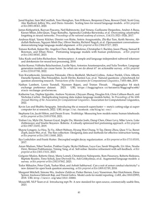 Jared Kaplan, Sam McCandlish, Tom Henighan, Tom B Brown, Benjamin Chess, Rewon Child, Scott Gray,
Alec Radford, Jeffrey Wu, and Dario Amodei. Scaling laws for neural language models. arXiv preprint
arXiv:2001.08361, 2020.
James Kirkpatrick, Razvan Pascanu, Neil Rabinowitz, Joel Veness, Guillaume Desjardins, Andrei A Rusu,
Kieran Milan, John Quan, Tiago Ramalho, Agnieszka Grabska-Barwinska, et al. Overcoming catastrophic
forgetting in neural networks. Proceedings of the national academy of sciences, 114(13):3521–3526, 2017.
Andreas Köpf, Yannic Kilcher, Dimitri von Rütte, Sotiris Anagnostidis, Zhi-Rui Tam, Keith Stevens, Ab-
dullah Barhoum, Nguyen Minh Duc, Oliver Stanley, Richárd Nagyfi, et al. Openassistant conversations–
democratizing large language model alignment. arXiv preprint arXiv:2304.07327, 2023.
Tomasz Korbak, Kejian Shi, Angelica Chen, Rasika Bhalerao, Christopher L Buckley, Jason Phang, Samuel R
Bowman, and Ethan Perez. Pretraining language models with human preferences. arXiv preprint
arXiv:2302.08582, 2023.
Taku Kudo and John Richardson. Sentencepiece: A simple and language independent subword tokenizer
and detokenizer for neural text processing, 2018.
Sachin Kumar, Vidhisha Balachandran, Lucille Njoo, Antonios Anastasopoulos, and Yulia Tsvetkov. Language
generation models can cause harm: So what can we do about it? an actionable survey. arXiv preprint
arXiv:2210.07700, 2022.
Tom Kwiatkowski, Jennimaria Palomaki, Olivia Redfield, Michael Collins, Ankur Parikh, Chris Alberti,
Danielle Epstein, Illia Polosukhin, Jacob Devlin, Kenton Lee, et al. Natural questions: a benchmark for
question answering research. Transactions of the Association for Computational Linguistics, 7:453–466, 2019.
Nathan Lambert, Lewis Tunstall, Nazneen Rajani, and Tristan Thrush. Huggingface h4 stack
exchange preference dataset. 2023. URL https://huggingface.co/datasets/HuggingFaceH4/
stack-exchange-preferences.
Katherine Lee, Daphne Ippolito, Andrew Nystrom, Chiyuan Zhang, Douglas Eck, Chris Callison-Burch, and
Nicholas Carlini. Deduplicating training data makes language models better. In Proceedings of the 60th
Annual Meeting of the Association for Computational Linguistics. Association for Computational Linguistics,
2022.
Kevin Lee and Shubho Sengupta. Introducing the ai research supercluster — meta’s cutting-edge ai super-
computer for ai research, 2022. URL https://ai.facebook.com/blog/ai-rsc/.
Stephanie Lin, Jacob Hilton, and Owain Evans. Truthfulqa: Measuring how models mimic human falsehoods.
arXiv preprint arXiv:2109.07958, 2021.
Yinhan Liu, Myle Ott, Naman Goyal, Jingfei Du, Mandar Joshi, Danqi Chen, Omer Levy, Mike Lewis, Luke
Zettlemoyer, and Veselin Stoyanov. Roberta: A robustly optimized bert pretraining approach. arXiv preprint
arXiv:1907.11692, 2019.
Shayne Longpre, Le Hou, Tu Vu, Albert Webson, Hyung Won Chung, Yi Tay, Denny Zhou, Quoc V Le, Barret
Zoph, Jason Wei, et al. The flan collection: Designing data and methods for effective instruction tuning.
arXiv preprint arXiv:2301.13688, 2023.
Ilya Loshchilov and Frank Hutter. Decoupled weight decay regularization. arXiv preprint arXiv:1711.05101,
2017.
Aman Madaan, Niket Tandon, Prakhar Gupta, Skyler Hallinan, Luyu Gao, Sarah Wiegreffe, Uri Alon, Nouha
Dziri, Shrimai Prabhumoye, Yiming Yang, et al. Self-refine: Iterative refinement with self-feedback. arXiv
preprint arXiv:2303.17651, 2023.
Grégoire Mialon, Roberto Dessì, Maria Lomeli, Christoforos Nalmpantis, Ram Pasunuru, Roberta Raileanu,
Baptiste Rozière, Timo Schick, Jane Dwivedi-Yu, Asli Celikyilmaz, et al. Augmented language models: a
survey. arXiv preprint arXiv:2302.07842, 2023.
Todor Mihaylov, Peter Clark, Tushar Khot, and Ashish Sabharwal. Can a suit of armor conduct electricity? a
new dataset for open book question answering. arXiv preprint arXiv:1809.02789, 2018.
Margaret Mitchell, Simone Wu, Andrew Zaldivar, Parker Barnes, Lucy Vasserman, Ben Hutchinson, Elena
Spitzer, Inioluwa Deborah Raji, and Timnit Gebru. Model cards for model reporting. CoRR, abs/1810.03993,
2018. URL http://arxiv.org/abs/1810.03993.
MosaicML NLP Team et al. Introducing mpt-7b: A new standard for open-source, commercially usable llms,
2023.
41
 