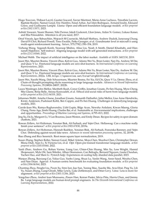 Hugo Touvron, Thibaut Lavril, Gautier Izacard, Xavier Martinet, Marie-Anne Lachaux, Timothée Lacroix,
Baptiste Rozière, Naman Goyal, Eric Hambro, Faisal Azhar, Aur’elien Rodriguez, Armand Joulin, Edouard
Grave, and Guillaume Lample. Llama: Open and efficient foundation language models. arXiv preprint
arXiv:2302.13971, 2023.
Ashish Vaswani, Noam Shazeer, Niki Parmar, Jakob Uszkoreit, Llion Jones, Aidan N. Gomez, Lukasz Kaiser,
and Illia Polosukhin. Attention is all you need, 2017.
Oriol Vinyals, Igor Babuschkin, Wojciech M Czarnecki, Michaël Mathieu, Andrew Dudzik, Junyoung Chung,
David H Choi, Richard Powell, Timo Ewalds, Petko Georgiev, et al. Grandmaster level in starcraft ii using
multi-agent reinforcement learning. Nature, 575(7782):350–354, 2019.
Yizhong Wang, Yeganeh Kordi, Swaroop Mishra, Alisa Liu, Noah A Smith, Daniel Khashabi, and Han-
naneh Hajishirzi. Self-instruct: Aligning language model with self generated instructions. arXiv preprint
arXiv:2212.10560, 2022.
Michael Webb. The impact of artificial intelligence on the labor market. Available at SSRN 3482150, 2019.
Jason Wei, Maarten Bosma, Vincent Zhao, Kelvin Guu, Adams Wei Yu, Brian Lester, Nan Du, Andrew M Dai,
and Quoc V Le. Finetuned language models are zero-shot learners. In International Conference on Learning
Representations, 2021.
Jason Wei, Maarten Bosma, Vincent Zhao, Kelvin Guu, Adams Wei Yu, Brian Lester, Nan Du, Andrew M. Dai,
and Quoc V Le. Finetuned language models are zero-shot learners. In International Conference on Learning
Representations, 2022a. URL https://openreview.net/forum?id=gEZrGCozdqR.
Jason Wei, Xuezhi Wang, Dale Schuurmans, Maarten Bosma, Fei Xia, Ed Chi, Quoc V Le, Denny Zhou, et al.
Chain-of-thought prompting elicits reasoning in large language models. Advances in Neural Information
Processing Systems, 35:24824–24837, 2022b.
Laura Weidinger, John Mellor, Maribeth Rauh, Conor Griffin, Jonathan Uesato, Po-Sen Huang, Myra Cheng,
Mia Glaese, Borja Balle, Atoosa Kasirzadeh, et al. Ethical and social risks of harm from language models.
arXiv preprint arXiv:2112.04359, 2021.
Johannes Welbl, Amelia Glaese, Jonathan Uesato, Sumanth Dathathri, John Mellor, Lisa Anne Hendricks,
Kirsty Anderson, Pushmeet Kohli, Ben Coppin, and Po-Sen Huang. Challenges in detoxifying language
models, 2021.
Carole-Jean Wu, Ramya Raghavendra, Udit Gupta, Bilge Acun, Newsha Ardalani, Kiwan Maeng, Gloria
Chang, Fiona Aga, Jinshi Huang, Charles Bai, et al. Sustainable ai: Environmental implications, challenges
and opportunities. Proceedings of Machine Learning and Systems, 4:795–813, 2022.
Jing Xu, Da Ju, Margaret Li, Y-Lan Boureau, Jason Weston, and Emily Dinan. Recipes for safety in open-domain
chatbots, 2021.
Rowan Zellers, Ari Holtzman, Yonatan Bisk, Ali Farhadi, and Yejin Choi. Hellaswag: Can a machine really
finish your sentence? arXiv preprint arXiv:1905.07830, 2019a.
Rowan Zellers, Ari Holtzman, Hannah Rashkin, Yonatan Bisk, Ali Farhadi, Franziska Roesner, and Yejin
Choi. Defending against neural fake news. Advances in neural information processing systems, 32, 2019b.
Biao Zhang and Rico Sennrich. Root mean square layer normalization, 2019.
Susan Zhang, Stephen Roller, Naman Goyal, Mikel Artetxe, Moya Chen, Shuohui Chen, Christopher Dewan,
Mona Diab, Xian Li, Xi Victoria Lin, et al. Opt: Open pre-trained transformer language models. arXiv
preprint arXiv:2205.01068, 2022.
Yanli Zhao, Andrew Gu, Rohan Varma, Liang Luo, Chien-Chin Huang, Min Xu, Less Wright, Hamid
Shojanazeri, Myle Ott, Sam Shleifer, Alban Desmaison, Can Balioglu, Bernard Nguyen, Geeta Chauhan,
Yuchen Hao, and Shen Li. Pytorch fsdp: Experiences on scaling fully sharded data parallel, 2023.
Wanjun Zhong, Ruixiang Cui, Yiduo Guo, Yaobo Liang, Shuai Lu, Yanlin Wang, Amin Saied, Weizhu Chen,
and Nan Duan. Agieval: A human-centric benchmark for evaluating foundation models. arXiv preprint
arXiv:2304.06364, 2023.
Chunting Zhou, Pengfei Liu, Puxin Xu, Srini Iyer, Jiao Sun, Yuning Mao, Xuezhe Ma, Avia Efrat, Ping Yu, Lili
Yu, Susan Zhang, Gargi Ghosh, Mike Lewis, Luke Zettlemoyer, and Omer Levy. Lima: Less is more for
alignment. arXiv preprint arXiv:2305.11206, 2023.
Yongchao Zhou, Andrei Ioan Muresanu, Ziwen Han, Keiran Paster, Silviu Pitis, Harris Chan, and Jimmy
Ba. Large language models are human-level prompt engineers. In The Eleventh International Conference on
Learning Representations, 2022.
44
 