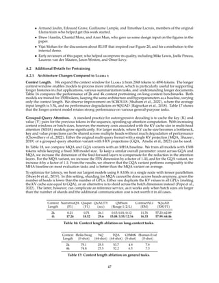 • Armand Joulin, Edouard Grave, Guillaume Lample, and Timothee Lacroix, members of the original
Llama team who helped get this work started.
• Drew Hamlin, Chantal Mora, and Aran Mun, who gave us some design input on the figures in the
paper.
• Vijai Mohan for the discussions about RLHF that inspired our Figure 20, and his contribution to the
internal demo.
• Early reviewers of this paper, who helped us improve its quality, including Mike Lewis, Joelle Pineau,
Laurens van der Maaten, Jason Weston, and Omer Levy.
A.2 Additional Details for Pretraining
A.2.1 Architecture Changes Compared to Llama 1
Context Length. We expand the context window for Llama 2 from 2048 tokens to 4096 tokens. The longer
context window enables models to process more information, which is particularly useful for supporting
longer histories in chat applications, various summarization tasks, and understanding longer documents.
Table 16 compares the performance of 2k and 4k context pretraining on long-context benchmarks. Both
models are trained for 150B tokens, keeping the same architecture and hyperparameters as a baseline, varying
only the context length. We observe improvement on SCROLLS (Shaham et al., 2022), where the average
input length is 3.5k, and no performance degradation on SQUAD (Rajpurkar et al., 2018). Table 17 shows
that the longer context model retains strong performance on various general-purpose tasks.
Grouped-Query Attention. A standard practice for autoregressive decoding is to cache the key (K) and
value (V) pairs for the previous tokens in the sequence, speeding up attention computation. With increasing
context windows or batch sizes, however, the memory costs associated with the KV cache size in multi-head
attention (MHA) models grow significantly. For larger models, where KV cache size becomes a bottleneck,
key and value projections can be shared across multiple heads without much degradation of performance
(Chowdhery et al., 2022). Either the original multi-query format with a single KV projection (MQA, Shazeer,
2019) or a grouped-query attention variant with 8 KV projections (GQA, Ainslie et al., 2023) can be used.
In Table 18, we compare MQA and GQA variants with an MHA baseline. We train all models with 150B
tokens while keeping a fixed 30B model size. To keep a similar overall parameter count across GQA and
MQA, we increase the dimension of the feed-forward layers to compensate for the reduction in the attention
layers. For the MQA variant, we increase the FFN dimension by a factor of 1.33, and for the GQA variant, we
increase it by a factor of 1.3. From the results, we observe that the GQA variant performs comparably to the
MHA baseline on most evaluation tasks and is better than the MQA variant on average.
To optimize for latency, we host our largest models using 8 A100s in a single node with tensor parallelism
(Shoeybi et al., 2019). In this setting, sharding for MQA cannot be done across heads anymore, given the
number of heads is lower than the number of GPUs. Either you duplicate the KV values in all GPUs (making
the KV cache size equal to GQA), or an alternative is to shard across the batch dimension instead (Pope et al.,
2022). The latter, however, can complicate an inference service, as it works only when batch sizes are larger
than the number of shards and the additional communication cost is not worth it in all cases.
Context NarrativeQA Qasper QuALITY QMSum ContractNLI SQuAD
Length (F1) (F1) (acc) (Rouge 1/2/L) (EM) (EM/F1)
2k 0.21 0.71 26.1 0.13/0.01/0.12 11.76 57.23/62.89
4k 17.26 18.52 29.6 15.08/3.55/12.16 16.33 57.99/64.46
Table 16: Context length ablation on long-context tasks.
Context Hella-Swag NQ TQA GSM8K Human-Eval
Length (0-shot) (64-shot) (64-shot) (8-shot) (0-shot)
2k 75.1 25.5 53.7 4.9 7.9
4k 74.8 25.5 52.2 6.5 7.3
Table 17: Context length ablation on general tasks.
47
 