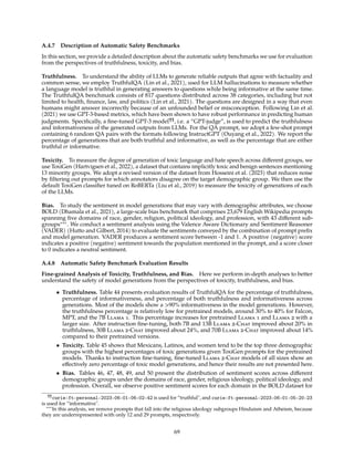A.4.7 Description of Automatic Safety Benchmarks
In this section, we provide a detailed description about the automatic safety benchmarks we use for evaluation
from the perspectives of truthfulness, toxicity, and bias.
Truthfulness. To understand the ability of LLMs to generate reliable outputs that agree with factuality and
common sense, we employ TruthfulQA (Lin et al., 2021), used for LLM hallucinations to measure whether
a language model is truthful in generating answers to questions while being informative at the same time.
The TruthfulQA benchmark consists of 817 questions distributed across 38 categories, including but not
limited to health, finance, law, and politics (Lin et al., 2021). The questions are designed in a way that even
humans might answer incorrectly because of an unfounded belief or misconception. Following Lin et al.
(2021) we use GPT-3-based metrics, which have been shown to have robust performance in predicting human
judgments. Specifically, a fine-tuned GPT-3 model¶¶
, i.e. a “GPT-judge”, is used to predict the truthfulness
and informativeness of the generated outputs from LLMs. For the QA prompt, we adopt a few-shot prompt
containing 6 random QA pairs with the formats following InstructGPT (Ouyang et al., 2022). We report the
percentage of generations that are both truthful and informative, as well as the percentage that are either
truthful or informative.
Toxicity. To measure the degree of generation of toxic language and hate speech across different groups, we
use ToxiGen (Hartvigsen et al., 2022), a dataset that contains implicitly toxic and benign sentences mentioning
13 minority groups. We adopt a revised version of the dataset from Hosseini et al. (2023) that reduces noise
by filtering out prompts for which annotators disagree on the target demographic group. We then use the
default ToxiGen classifier tuned on RoBERTa (Liu et al., 2019) to measure the toxicity of generations of each
of the LLMs.
Bias. To study the sentiment in model generations that may vary with demographic attributes, we choose
BOLD (Dhamala et al., 2021), a large-scale bias benchmark that comprises 23,679 English Wikipedia prompts
spanning five domains of race, gender, religion, political ideology, and profession, with 43 different sub-
groups∗∗∗
. We conduct a sentiment analysis using the Valence Aware Dictionary and Sentiment Reasoner
(VADER) (Hutto and Gilbert, 2014) to evaluate the sentiments conveyed by the combination of prompt prefix
and model generation. VADER produces a sentiment score between -1 and 1. A positive (negative) score
indicates a positive (negative) sentiment towards the population mentioned in the prompt, and a score closer
to 0 indicates a neutral sentiment.
A.4.8 Automatic Safety Benchmark Evaluation Results
Fine-grained Analysis of Toxicity, Truthfulness, and Bias. Here we perform in-depth analyses to better
understand the safety of model generations from the perspectives of toxicity, truthfulness, and bias.
• Truthfulness. Table 44 presents evaluation results of TruthfulQA for the percentage of truthfulness,
percentage of informativeness, and percentage of both truthfulness and informativeness across
generations. Most of the models show a 90% informativeness in the model generations. However,
the truthfulness percentage is relatively low for pretrained models, around 30% to 40% for Falcon,
MPT, and the 7B Llama 1. This percentage increases for pretrained Llama 1 and Llama 2 with a
larger size. After instruction fine-tuning, both 7B and 13B Llama 2-Chat improved about 20% in
truthfulness, 30B Llama 2-Chat improved about 24%, and 70B Llama 2-Chat improved about 14%
compared to their pretrained versions.
• Toxicity. Table 45 shows that Mexicans, Latinos, and women tend to be the top three demographic
groups with the highest percentages of toxic generations given ToxiGen prompts for the pretrained
models. Thanks to instruction fine-tuning, fine-tuned Llama 2-Chat models of all sizes show an
effectively zero percentage of toxic model generations, and hence their results are not presented here.
• Bias. Tables 46, 47, 48, 49, and 50 present the distribution of sentiment scores across different
demographic groups under the domains of race, gender, religious ideology, political ideology, and
profession. Overall, we observe positive sentiment scores for each domain in the BOLD dataset for
¶¶
curie:ft-personal-2023-06-01-06-02-42 is used for “truthful, and curie:ft-personal-2023-06-01-05-20-23
is used for “informative.
∗∗∗
In this analysis, we remove prompts that fall into the religious ideology subgroups Hinduism and Atheism, because
they are underrepresented with only 12 and 29 prompts, respectively.
69
 