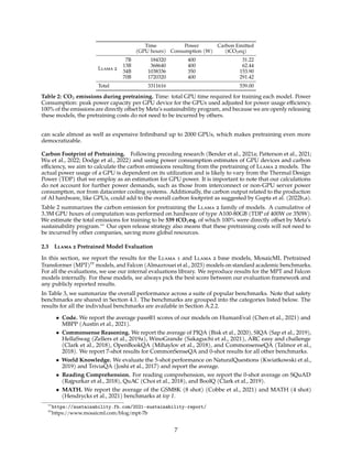 Time
(GPU hours)
Power
Consumption (W)
Carbon Emitted
(tCO2eq)
Llama 2
7B 184320 400 31.22
13B 368640 400 62.44
34B 1038336 350 153.90
70B 1720320 400 291.42
Total 3311616 539.00
Table 2: CO2 emissions during pretraining. Time: total GPU time required for training each model. Power
Consumption: peak power capacity per GPU device for the GPUs used adjusted for power usage efficiency.
100% of the emissions are directly offset by Meta’s sustainability program, and because we are openly releasing
these models, the pretraining costs do not need to be incurred by others.
can scale almost as well as expensive Infiniband up to 2000 GPUs, which makes pretraining even more
democratizable.
Carbon Footprint of Pretraining. Following preceding research (Bender et al., 2021a; Patterson et al., 2021;
Wu et al., 2022; Dodge et al., 2022) and using power consumption estimates of GPU devices and carbon
efficiency, we aim to calculate the carbon emissions resulting from the pretraining of Llama 2 models. The
actual power usage of a GPU is dependent on its utilization and is likely to vary from the Thermal Design
Power (TDP) that we employ as an estimation for GPU power. It is important to note that our calculations
do not account for further power demands, such as those from interconnect or non-GPU server power
consumption, nor from datacenter cooling systems. Additionally, the carbon output related to the production
of AI hardware, like GPUs, could add to the overall carbon footprint as suggested by Gupta et al. (2022b,a).
Table 2 summarizes the carbon emission for pretraining the Llama 2 family of models. A cumulative of
3.3M GPU hours of computation was performed on hardware of type A100-80GB (TDP of 400W or 350W).
We estimate the total emissions for training to be 539 tCO2eq, of which 100% were directly offset by Meta’s
sustainability program.∗∗
Our open release strategy also means that these pretraining costs will not need to
be incurred by other companies, saving more global resources.
2.3 Llama 2 Pretrained Model Evaluation
In this section, we report the results for the Llama 1 and Llama 2 base models, MosaicML Pretrained
Transformer (MPT)††
models, and Falcon (Almazrouei et al., 2023) models on standard academic benchmarks.
For all the evaluations, we use our internal evaluations library. We reproduce results for the MPT and Falcon
models internally. For these models, we always pick the best score between our evaluation framework and
any publicly reported results.
In Table 3, we summarize the overall performance across a suite of popular benchmarks. Note that safety
benchmarks are shared in Section 4.1. The benchmarks are grouped into the categories listed below. The
results for all the individual benchmarks are available in Section A.2.2.
• Code. We report the average pass@1 scores of our models on HumanEval (Chen et al., 2021) and
MBPP (Austin et al., 2021).
• Commonsense Reasoning. We report the average of PIQA (Bisk et al., 2020), SIQA (Sap et al., 2019),
HellaSwag (Zellers et al., 2019a), WinoGrande (Sakaguchi et al., 2021), ARC easy and challenge
(Clark et al., 2018), OpenBookQA (Mihaylov et al., 2018), and CommonsenseQA (Talmor et al.,
2018). We report 7-shot results for CommonSenseQA and 0-shot results for all other benchmarks.
• World Knowledge. We evaluate the 5-shot performance on NaturalQuestions (Kwiatkowski et al.,
2019) and TriviaQA (Joshi et al., 2017) and report the average.
• Reading Comprehension. For reading comprehension, we report the 0-shot average on SQuAD
(Rajpurkar et al., 2018), QuAC (Choi et al., 2018), and BoolQ (Clark et al., 2019).
• MATH. We report the average of the GSM8K (8 shot) (Cobbe et al., 2021) and MATH (4 shot)
(Hendrycks et al., 2021) benchmarks at top 1.
∗∗
https://sustainability.fb.com/2021-sustainability-report/
††
https://www.mosaicml.com/blog/mpt-7b
7
 