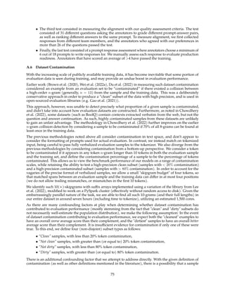 • The third test consisted in measuring the alignment with our quality assessment criteria. The test
consisted of 31 different questions asking the annotators to grade different prompt-answer pairs,
as well as ranking different answers to the same prompt. To measure alignment, we first collected
responses from different team members, and the annotators who agreed with our preferences in
more than 26 of the questions passed the test.
• Finally, the last test consisted of a prompt response assessment where annotators choose a minimum of
6 out of 18 prompts to write responses for. We manually assess each response to evaluate production
readiness. Annotators that have scored an average of 4 have passed the training.
A.6 Dataset Contamination
With the increasing scale of publicly available training data, it has become inevitable that some portion of
evaluation data is seen during training, and may provide an undue boost in evaluation performance.
Earlier work (Brown et al. (2020), Wei et al. (2022a), Du et al. (2022) in measuring such dataset contamination
considered an example from an evaluation set to be “contaminated” if there existed a collision between
a high-order n-gram (generally, n = 13) from the sample and the training data. This was a deliberately
conservative approach in order to produce a “clean” subset of the data with high precision, and is used in
open-sourced evaluation libraries (e.g. Gao et al. (2021)).
This approach, however, was unable to detect precisely what proportion of a given sample is contaminated,
and didn’t take into account how evaluation datasets are constructed. Furthermore, as noted in Chowdhery
et al. (2022), some datasets (such as BoolQ) contain contexts extracted verbatim from the web, but not the
question and answer continuation. As such, highly contaminated samples from these datasets are unlikely
to gain an unfair advantage. The methodology in Chowdhery et al. (2022) further improves on the earlier
n-gram collision detection by considering a sample to be contaminated if 70% of all 8-grams can be found at
least once in the training data.
The previous methodologies noted above all consider contamination in text space, and don’t appear to
consider the formatting of prompts used for actual evaluation. In contrast, we instead match on tokenized
input, being careful to pass fully verbalized evaluation samples to the tokenizer. We also diverge from the
previous methodologies by considering contamination from a bottom-up perspective. We consider a token
to be contaminated if it appears in any token n-gram longer than 10 tokens in both the evaluation sample
and the training set, and define the contamination percentage of a sample to be the percentage of tokens
contaminated. This allows us to view the benchmark performance of our models on a range of contamination
scales, while retaining the ability to test a high-precision clean subset (samples with  20% contamination)
and a high-precision contaminated subset (samples with  80% contamination). In order to account for the
vagaries of the precise format of verbalized samples, we allow a small skipgram budget of four tokens, so
that matched spans between an evaluation sample and the training data can differ in at most four positions
(we do not allow trailing mismatches, or mismatches in the first 10 tokens).
We identify such 10(+)-skipgrams with suffix arrays implemented using a variation of the library from Lee
et al. (2022), modified to work on a PySpark cluster (effectively without random access to disk). Given the
embarrassingly parallel nature of the task, we are able to find all such 10-grams (and their full lengths) in
our entire dataset in around seven hours (including time to tokenize), utilizing an estimated 1,500 cores.
As there are many confounding factors at play when determining whether dataset contamination has
contributed to evaluation performance (mostly stemming from the fact that clean and dirty subsets do
not necessarily well-estimate the population distribution), we make the following assumption: In the event
of dataset contamination contributing to evaluation performance, we expect both the cleanest examples to
have an overall worse average score than their complement, and the dirtiest samples to have an overall better
average score than their complement. It is insufficient evidence for contamination if only one of these were
true. To this end, we define four (non-disjoint) subset types as follows:
• “Clean” samples, with less than 20% token contamination,
• “Not clean” samples, with greater than (or equal to) 20% token contamination,
• “Not dirty” samples, with less than 80% token contamination,
• “Dirty” samples, with greater than (or equal to) 80% token contamination.
There is an additional confounding factor that we attempt to address directly. With the given definition of
contamination (as well as other definitions mentioned in the literature), there is a possibility that a sample
75
 