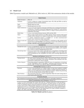 A.7 Model Card
Table 52 presents a model card (Mitchell et al., 2018; Anil et al., 2023) that summarizes details of the models.
Model Details
Model Developers Meta AI
Variations Llama 2 comes in a range of parameter sizes—7B, 13B, and 70B—as well as
pretrained and fine-tuned variations.
Input Models input text only.
Output Models generate text only.
Model Architecture Llama 2 is an auto-regressive language model that uses an optimized transformer
architecture. The tuned versions use supervised fine-tuning (SFT) and reinforce-
ment learning with human feedback (RLHF) to align to human preferences for
helpfulness and safety.
Model Dates Llama 2 was trained between January 2023 and July 2023.
Status This is a static model trained on an offline dataset. Future versions of the tuned
models will be released as we improve model safety with community feedback.
License A custom commercial license is available at: ai.meta.com/resources/
models-and-libraries/llama-downloads/
Where to send com-
ments
Instructions on how to provide feedback or comments on the model can be
found in the model README, or by opening an issue in the GitHub repository
(https://github.com/facebookresearch/llama/).
Intended Use
Intended Use Cases Llama 2 is intended for commercial and research use in English. Tuned models
are intended for assistant-like chat, whereas pretrained models can be adapted
for a variety of natural language generation tasks.
Out-of-Scope Uses Use in any manner that violates applicable laws or regulations (including trade
compliance laws). Use in languages other than English. Use in any other way
that is prohibited by the Acceptable Use Policy and Licensing Agreement for
Llama 2.
Hardware and Software (Section 2.2)
Training Factors We used custom training libraries, Meta’s Research Super Cluster, and produc-
tion clusters for pretraining. Fine-tuning, annotation, and evaluation were also
performed on third-party cloud compute.
Carbon Footprint Pretraining utilized a cumulative 3.3M GPU hours of computation on hardware
of type A100-80GB (TDP of 350-400W). Estimated total emissions were 539
tCO2eq, 100% of which were offset by Meta’s sustainability program.
Training Data (Sections 2.1 and 3)
Overview Llama 2 was pretrained on 2 trillion tokens of data from publicly available
sources. The fine-tuning data includes publicly available instruction datasets, as
well as over one million new human-annotated examples. Neither the pretraining
nor the fine-tuning datasets include Meta user data.
Data Freshness The pretraining data has a cutoff of September 2022, but some tuning data is
more recent, up to July 2023.
Evaluation Results
See evaluations for pretraining (Section 2); fine-tuning (Section 3); and safety (Section 4).
Ethical Considerations and Limitations (Section 5.2)
Llama 2 is a new technology that carries risks with use. Testing conducted to date has been in
English, and has not covered, nor could it cover all scenarios. For these reasons, as with all LLMs,
Llama 2’s potential outputs cannot be predicted in advance, and the model may in some instances
produce inaccurate or objectionable responses to user prompts. Therefore, before deploying any
applications of Llama 2, developers should perform safety testing and tuning tailored to their
specific applications of the model. Please see the Responsible Use Guide available available at
https://ai.meta.com/llama/responsible-user-guide
Table 52: Model card for Llama 2.
77
 