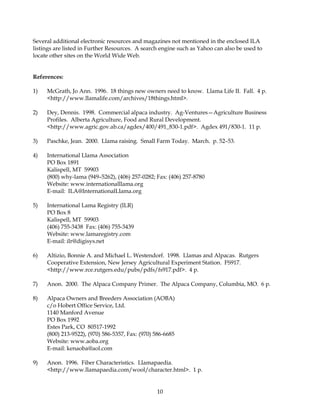 Several additional electronic resources and magazines not mentioned in the enclosed ILA
listings are listed in Further Resources. A search engine such as Yahoo can also be used to
locate other sites on the World Wide Web.


References:

1)   McGrath, Jo Ann. 1996. 18 things new owners need to know. Llama Life II. Fall. 4 p.
     <http://www.llamalife.com/archives/18things.html>.

2)   Dey, Dennis. 1998. Commercial alpaca industry. Ag-Ventures—Agriculture Business
     Profiles. Alberta Agriculture, Food and Rural Development.
     <http://www.agric.gov.ab.ca/agdex/400/491_830-1.pdf>. Agdex 491/830-1. 11 p.

3)   Paschke, Jean. 2000. Llama raising. Small Farm Today. March. p. 52–53.

4)   International Llama Association
     PO Box 1891
     Kalispell, MT 59903
     (800) why-lama (949–5262), (406) 257-0282; Fax: (406) 257-8780
     Website: www.internationalllama.org
     E-mail: ILA@InternationalLlama.org

5)   International Lama Registry (ILR)
     PO Box 8
     Kalispell, MT 59903
     (406) 755-3438 Fax: (406) 755-3439
     Website: www.lamaregistry.com
     E-mail: ilr@digisys.net

6)   Altizio, Bonnie A. and Michael L. Westendorf. 1998. Llamas and Alpacas. Rutgers
     Cooperative Extension, New Jersey Agricultural Experiment Station. FS917.
     <http://www.rce.rutgers.edu/pubs/pdfs/fs917.pdf>. 4 p.

7)   Anon. 2000. The Alpaca Company Primer. The Alpaca Company, Columbia, MO. 6 p.

8)   Alpaca Owners and Breeders Association (AOBA)
     c/o Hobert Office Service, Ltd.
     1140 Manford Avenue
     PO Box 1992
     Estes Park, CO 80517-1992
     (800) 213-9522), (970) 586-5357, Fax: (970) 586-6685
     Website: www.aoba.org
     E-mail: kenaoba@aol.com

9)   Anon. 1996. Fiber Characteristics. Llamapaedia.
     <http://www.llamapaedia.com/wool/character.html>. 1 p.


                                                 10
 