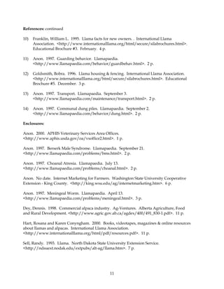 References: continued

10)   Franklin, William L. 1995. Llama facts for new owners. . International Llama
      Association. <http://www.internationalllama.org/html/secure/silabrochures.html>.
      Educational Brochure #3. February. 4 p.

11)   Anon. 1997. Guarding behavior. Llamapaedia.
      <http://www.llamapaedia.com/behavior/guardbehav.html>. 2 p.

12)   Goldsmith, Bobra. 1996. Llama housing & fencing. International Llama Association.
      <http://www.internationalllama.org/html/secure/silabrochures.html>. Educational
      Brochure #5. December. 3 p.

13)   Anon. 1997. Transport. Llamapaedia. September 3.
      <http://www.llamapaedia.com/maintenance/transport.html>. 2 p.

14)   Anon. 1997. Communal dung piles. Llamapaedia. September 2.
      <http://www.llamapaedia.com/behavior/dung.html>. 2 p.

Enclosures:

Anon. 2000. APHIS Veterinary Services Area Offices.
<http://www.aphis.usda.gov/oa/vsoffice2.html>. 1 p.

Anon. 1997. Berserk Male Syndrome. Llamapaedia. September 21.
<http://www.llamapaedia.com/problems/bms.html>. 2 p.

Anon. 1997. Choanal Atresia. Llamapaedia. July 13.
<http://www.llamapaedia.com/problems/choanal.html>. 2 p.

Anon. No date. Internet Marketing for Farmers. Washington State University Cooperative
Extension - King County. <http://king.wsu.edu/ag/internetmarketing.htm>. 6 p.

Anon. 1997. Meningeal Worm. Llamapaedia. April 13.
<http://www.llamapaedia.com/problems/meningeal.html>. 3 p.

Dey, Dennis. 1998. Commercial alpaca industry. Ag-Ventures. Alberta Agriculture, Food
and Rural Development. <http://www.agric.gov.ab.ca/agdex/400/491_830-1.pdf>. 11 p.

Hart, Rosana and Karen Conyngham. 2000. Books, videotapes, magazines & online resources
about llamas and alpacas. International Llama Association.
<http://www.internationalllama.org/html/pdf/resources.pdf>. 11 p.

Sell, Randy. 1993. Llama. North Dakota State University Extension Service.
<http://ndsuext.nodak.edu/extpubs/alt-ag/llama.htm>. 7 p.




                                               11
 