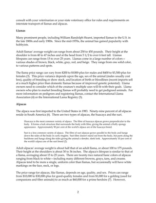 consult with your veterinarian or your state veterinary office for rules and requirements on
interstate transport of llamas and alpacas.

Llamas

Many prominent people, including William Randolph Hearst, imported llamas to the U.S. in
the late 1800s and early 1900s. Since the mid-1970s, the animal has gained popularity with
hobbyists.

Adult llamas' average weight can range from about 250 to 450 pounds. Their height at the
shoulder is from 40 to 47 inches and at the head from 5 1/2 to over 6 feet tall. Llamas
lifespans can range from 15 to over 25 years. Llamas come in a large number of colors—
various shades of brown, black, white, gray, red, and beige. They range from one solid color,
to various patterns and spots.

The llama price range can vary from $200 to $1000-plus for males and $400 to $3,500-plus for
females (3). This price variance depends upon the age, sex of the animal (males usually cost
less), quality of breeding or show stock, and location of birth or bloodlines (recent imports sell
at a much higher price than domestic llamas because of improved genetic potential). Llama
owners need to consider which of the creature's multiple uses will fit with their goals. Llama
owners who plan to market breeding llamas will probably need to get pedigreed animals. For
more information on pedigrees and registering llamas, contact the International Llama
Association (4) or the International Lama Registry (5).

Alpacas

The alpaca was first imported to the United States in 1983. Ninety-nine percent of all alpacas
reside in South America (6). There are two types of alpacas, the huacaya and the suri.

      Huacaya is the most common variety of alpaca. The fibre of huacaya alpacas grows perpendicular to the
      body. It forms a lock structure that surrounds the body with fibre, giving the animal a fluffy spongy
      appearance. Approximately 90 per cent of the world's alpaca are of the huacaya breed.

      Suri is a less common variety of alpaca. The fibre of suri alpacas grows parallel to the body and hangs
      down the sides of the body in curly ringlets. Suri fibre doesn't stand out from the body, but parts along the
      backbone and hangs along the sides giving the animal a slender, sleek look. Approximately 10 per cent of
      the world's alpaca are of the suri breed (2).

Adult alpacas' average weight is about half that of an adult llama, or about 100 to 175 pounds.
Their height at the shoulders is about 30 to 36 inches. The alpaca's lifespan is similar to that of
a llama, averaging about 15 to 25 years. There are twenty-two natural basic colors of alpacas
ranging from black to white—including many different browns, grays, tans, and creams.
Alpacas tend to be more a single, uniform color than llamas, but occasionally will have white
markings on the face, neck, or legs.

The price range for alpacas, like llamas, depends on age, quality, and sex. Prices can range
from $10,000 to $30,000-plus for good-quality females and from $1,000 for a gelding (used for
companions and fiber animals) to as much as $60,000 for a prime herdsire (7). However,



                                                           2
 