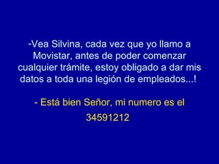 Vea Silvina, cada vez que yo llamo a Movistar, antes de poder comenzar cualquier trámite, estoy obligado a dar mis datos a toda una legión de empleados...!  - Está bien Señor, mi numero es el 34591212   