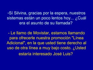 Sí Silvina, gracias por la espera, nuestros sistemas están un poco lentos hoy... ¿Cuál era el asunto de su llamada?  - Le llamo de Movistar, estamos llamando para ofrecerle nuestra promoción "Línea Adicional", en la que usted tiene derecho al uso de otra línea a muy bajo costo. ¿Usted estaría interesado José Luis?   