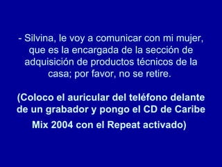 - Silvina, le voy a comunicar con mi mujer, que es la encargada de la sección de adquisición de productos técnicos de la casa; por favor, no se retire.  (Coloco el auricular del teléfono delante de un grabador y pongo el CD de Caribe Mix 2004 con el Repeat activado)   