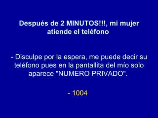 Después de 2 MINUTOS!!!, mi mujer atiende el teléfono   - Disculpe por la espera, me puede decir su teléfono pues en la pantallita del mío solo aparece "NUMERO PRIVADO".  - 1004   