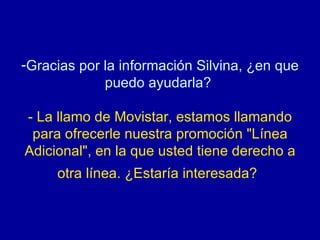 Gracias por la información Silvina, ¿en que puedo ayudarla?  - La llamo de Movistar, estamos llamando para ofrecerle nuestra promoción "Línea Adicional", en la que usted tiene derecho a otra línea. ¿Estaría interesada?   