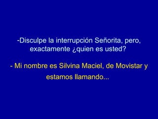 Disculpe la interrupción Señorita, pero, exactamente ¿quien es usted?  - Mi nombre es Silvina Maciel, de Movistar y estamos llamando...   