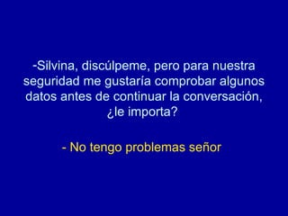 Silvina, discúlpeme, pero para nuestra seguridad me gustaría comprobar algunos datos antes de continuar la conversación, ¿le importa?  - No tengo problemas señor   