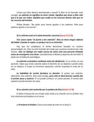 ¿Crees que Dios dejaría abandonado a Josué? Si Dios te ha llamado, está
contigo. La valentía no significa no tener miedo. Significa que temo a Dios más
que a lo que me rodea. Significa que confío en los recursos divinos más que en
los recursos del hombre.
     Philips Brooks: “No pidas para tareas iguales a tus poderes. Pide para
poderes iguales a tus tareas”.


      3) La valentía está en la determinación concreta (Josué 1:6,7,9).
      Tres veces repite “sé fuerte y ten valentía”. Dios no tiene ningún defecto
del habla. Cuando se repite, es porque esa es su intención.
      Hay que ser cuidadosos al tomar decisiones basadas en nuestra
personalidad, etc. Dios no está limitado del modo que nuestros cerebros han sido
hechos. Dios no dialoga con nadie acerca de cómo está una persona limitada
antes de encargarles una tarea. Consideremos a Moisés y dejemos de camuflar la
duda con el balbuceo psicológica.
      La valentía se fortalece mediante actos de obediencia. Es un verbo, no una
posición. Sabes que estás volando sobre el derecho de un objetivo cuando estás
en un disparo. Si huyes al encontrar oposición, estarás huyendo el resto de tu
vida.
       La habilidad de resistir fortalece tu decisión. Si actúas con valentía,
obtendrás más valentía. Dios está contigo, pero sólo te dará fuerzas cuando des
el primer paso y avances. Él no puede conducir un coche parado. El viento sólo
soplará cuando levantes las velas.


      4) La valentía está sostenido por la palabra de Dios (Josué 1:7-8)
       El éxito o fracaso de una misión está unido a tu relación con la verdad. Hay
tres relaciones principales en el verso:


      a) Proclama la Palabra ("que nunca deje de estar en tu boca").
 