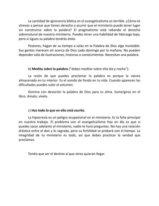 La cantidad de ignorancia bíblica en el evangelicalismo es terrible. ¿Cómo te
atreves a pensar que tienes derecho a asumir que el ministerio puede tener lugar
sin construirse sobre la palabra? El pragmatismo está robando el derecho
sobrenatural de nuestro ministerio. Puedes tener una habilidad de liderazgo baja,
pero si sigues su palabra tendrás éxito.
      Pastores, hagan de su tiempo a solas en la Palabra de Dios algo inviolable.
Sus gentes merecen oír acerca de Dios cada domingo por la mañana. No pueden
depender sólo de ilustraciones, historias o conocimientos. Necesitan una palabra.


      b) Medita sobre la palabra ("debes meditar sobre ella día y noche").
       La razón de que puedes proclamar la palabra es porque la vienes
almacenado en tu interior. Es el sonido de fondo en tu vida. Cuando aparecen las
dificultades puedes subir el volumen.
       Domina con devoción la palabra de Dios para tu alma. Sumergiros en el
libro. Amalo, vívelo.


      c) Haz todo lo que en ella está escrito.
       La hipocresía es un peligro ocupacional en el ministerio. Es la falta principal
en nuestro trabajo. El problema con el evangelicalismo hoy en día es que si
puedes sacar adelante el ministerio, nadie te hará preguntas. No hay una relación
drástica entre el don y lo sagrado, pero su fertilidad se probará con el tiempo. La
integridad de tu ministerio es todo, así que debes practicar la verdad que
proclamas.


      Tenéis que ser el destino al que otros quieran llegar.
 