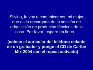 Silvina, la voy a comunicar con mi mujer, que es la encargada de la sección de adquisición de productos técnicos de la casa. Por favor, espere en línea... (coloco el auricular del teléfono delante de un grabador y pongo el CD de Caribe Mix 2004 con el repeat activado) 