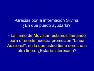 Gracias por la información Silvina. ¿En qué puedo ayudarla?  - La llamo de Movistar, estamos llamando para ofrecerle nuestra promoción "Línea Adicional", en la que usted tiene derecho a otra línea. ¿Estaría interesada? 
