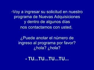 Voy a ingresar su solicitud en nuestro programa de Nuevas Adquisiciones y dentro de algunos días nos contactamos con usted.   ¿Puede anotar el número de ingreso al programa por favor? ¿hola? ¿hola? - TU...TU...TU...TU... 
