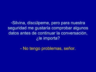 Silvina, discúlpeme, pero para nuestra seguridad me gustaría comprobar algunos datos antes de continuar la conversación, ¿le importa? - No tengo problemas, señor. 