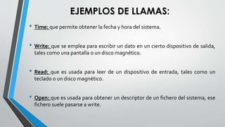 EJEMPLOS DE LLAMAS:
• Time: que permite obtener la fecha y hora del sistema.
• Write: que se emplea para escribir un dato en un cierto dispositivo de salida,
tales como una pantalla o un disco magnético.
• Read: que es usada para leer de un dispositivo de entrada, tales como un
teclado o un disco magnético.
• Open: que es usada para obtener un descriptor de un fichero del sistema, ese
fichero suele pasarse a write.
 