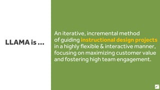 LLAMA is …
An iterative, incremental method
of guiding instructional design projects
in a highly flexible & interactive manner,
focusing on maximizing customer value
and fostering high team engagement.
15
 