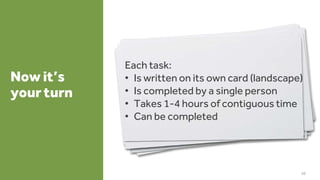 Now it’s
your turn
46
Each task:
• Is written on its own card (landscape)
• Is completed by a single person
• Takes 1-4 hours of contiguous time
• Can be completed
 