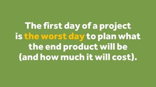 The first day of a project
is the worst day to plan what
the end product will be
(and how much it will cost).
9
 