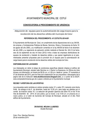 AYUNTAMIENTO MUNICIPAL DE COTUÍ 
CONVOCATORIA A PROCEDIMIENTO DE URGENCIA 
Adquisición de equipos para la automatización de carga trasera para la recolección de los desechos sólidos del municipio de Cotuí 
REFERENCIA DEL PROCEDIMIENTO: AY.COTUÍ.PU-2014-001 
El Ayuntamiento del Municipio de Cotuí, en cumplimiento de las disposiciones de la Ley 340-06, de compras y Contrataciones Públicas de Bienes, Servicios, Obras y Concesiones de fecha 18 de agosto del año 2006, y su modificación contenida en la ley 449-06 de fecha 6 de diciembre del año 2006 y su reglamento de aplicación emitido mediante el Decreto No. 543-12 de fecha seis (6) de septiembre de dos mil doce (2012) invita a todas las empresas distribuidoras de equipos de recolección y traslado de desechos sólidos y que operan legalmente en el país, interesadas presentar propuestas para la provisión de un equipos para la automatización de carga trasera para la recolección de los desechos sólidos del municipio de Cotuí. 
DISPONIBILIDAD DE LAS BASES 
Los interesados en retirar el pliego de condiciones específicas deberán dirigirse al edificio del Ayuntamiento Municipal, ubicado calle Sánchez no. 4 Sector La Esperanza, en Oficina de Libre Acceso a la Información, en horario de 08:30 a.m. a 3:30 p.m. desde el jueves 27 noviembre al 01 de diciembre del 2014, para los fines de la elaboración de sus propuestas o descargarlo de la pagina web de la institución www.alcaldiacotuisana.blogspot.com, en el portar de la DGCP, www.comprasdominicanas.gov.do o pasar a retirarlo por el Ayuntamiento municipal 
RECIBO Y APERTURA DE LAS OFERTAS 
Las propuestas serán recibidas en sobres cerrados (sobre “A” y sobre “B”), teniendo como fecha límite de entrega el día 9 de diciembre, hasta las 12:30 p.m. para luego ser abiertas por el comité de licitación (sobre “A”). La selección del ganador (apertura del sobre “B”) el día 16 de mes de diciembre de 2014, en acto público, que se iniciará a las 10:00 a.m. en presencia de un notario público, en el salón de reuniones del Concejo de Municipal, ubicado en el 2do. Nivel edificio del Ayuntamiento. 
DR.RAFAEL MOLINA LLUBERES 
Alcalde Municipal 
Cotuí, Prov. Sánchez Ramírez. 
26 de noviembre 2014 