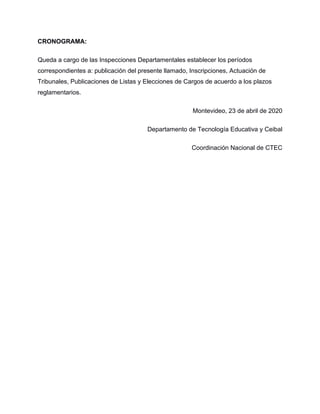 CRONOGRAMA:
Queda a cargo de las Inspecciones Departamentales establecer los períodos
correspondientes a: publicación del presente llamado, Inscripciones, Actuación de
Tribunales, Publicaciones de Listas y Elecciones de Cargos de acuerdo a los plazos
reglamentarios.
Montevideo, 23 de abril de 2020
Departamento de Tecnología Educativa y Ceibal
Coordinación Nacional de CTEC
 