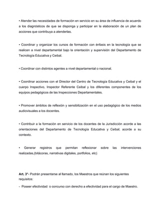 • Atender las necesidades de formación en servicio en su área de influencia de acuerdo
a los diagnósticos de que se disponga y participar en la elaboración de un plan de
acciones que contribuya a atenderlas.
• Coordinar y organizar los cursos de formación con énfasis en la tecnología que se
realicen a nivel departamental bajo la orientación y supervisión del Departamento de
Tecnología Educativa y Ceibal.
• Coordinar con distintos agentes a nivel departamental o nacional.
• Coordinar acciones con el Director del Centro de Tecnología Educativa y Ceibal y el
cuerpo Inspectivo, Inspector Referente Ceibal y los diferentes componentes de los
equipos pedagógicos de las Inspecciones Departamentales.
• Promover ámbitos de reflexión y sensibilización en el uso pedagógico de los medios
audiovisuales a los docentes.
• Contribuir a la formación en servicio de los docentes de la Jurisdicción acorde a las
orientaciones del Departamento de Tecnología Educativa y Ceibal, acorde a su
contexto.
• Generar registros que permitan reflexionar sobre las intervenciones
realizadas,(bitácoras, narrativas digitales, portfolios, etc)
Art. 3°- Podrán presentarse al llamado, los Maestros que reúnan los siguientes
requisitos:
- Poseer efectividad o concurso con derecho a efectividad para el cargo de Maestro.
 