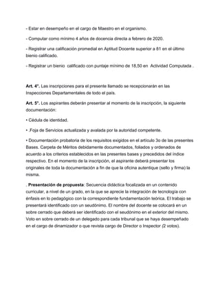 - Estar en desempeño en el cargo de Maestro en el organismo.
- Computar como mínimo 4 años de docencia directa a febrero de 2020.
- Registrar una calificación promedial en Aptitud Docente superior a 81 en el último
bienio calificado.
- Registrar un bienio calificado con puntaje mínimo de 18,50 en Actividad Computada .
Art. 4°. Las inscripciones para el presente llamado se recepcionarán en las
Inspecciones Departamentales de todo el país.
Art. 5°. Los aspirantes deberán presentar al momento de la inscripción, la siguiente
documentación:
• Cédula de identidad.
• .Foja de Servicios actualizada y avalada por la autoridad competente.
• Documentación probatoria de los requisitos exigidos en el artículo 3o de las presentes
Bases. Carpeta de Méritos debidamente documentados, foliados y ordenados de
acuerdo a los criterios establecidos en las presentes bases y precedidos del índice
respectivo. En el momento de la inscripción, el aspirante deberá presentar los
originales de toda la documentación a fin de que la oficina autentique (sello y firma) la
misma.
. Presentación de propuesta: Secuencia didáctica focalizada en un contenido
curricular, a nivel de un grado, en la que se aprecie la integración de tecnología con
énfasis en lo pedagógico con la correspondiente fundamentación teórica. El trabajo se
presentará identificado con un seudónimo. El nombre del docente se colocará en un
sobre cerrado que deberá ser identificado con el seudónimo en el exterior del mismo.
Voto en sobre cerrado de un delegado para cada tribunal que se haya desempeñado
en el cargo de dinamizador o que revista cargo de Director o Inspector (2 votos).
 