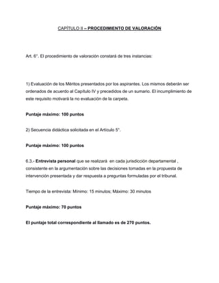 CAPÍTULO II – PROCEDIMIENTO DE VALORACIÓN
Art. 6°. El procedimiento de valoración constará de tres instancias:
1) Evaluación de los Méritos presentados por los aspirantes. Los mismos deberán ser
ordenados de acuerdo al Capítulo IV y precedidos de un sumario. El incumplimiento de
este requisito motivará la no evaluación de la carpeta.
Puntaje máximo: 100 puntos
2) Secuencia didáctica solicitada en el Artículo 5°.
Puntaje máximo: 100 puntos
6.3.- Entrevista personal que se realizará en cada jurisdicción departamental ,
consistente en la argumentación sobre las decisiones tomadas en la propuesta de
intervención presentada y dar respuesta a preguntas formuladas por el tribunal.
Tiempo de la entrevista: Mínimo: 15 minutos; Máximo: 30 minutos
Puntaje máximo: 70 puntos
El puntaje total correspondiente al llamado es de 270 puntos.
 