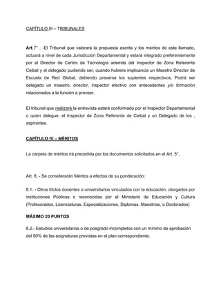 CAPÍTULO III – TRIBUNALES
Art.7° . -El Tribunal que valorará la propuesta escrita y los méritos de este llamado,
actuará a nivel de cada Jurisdicción Departamental y estará integrado preferentemente
por el Director de Centro de Tecnología además del Inspector de Zona Referente
Ceibal y el delegado pudiendo ser, cuando hubiera implicancia un Maestro Director de
Escuela de Red Global, debiendo preverse los suplentes respectivos. Podrá ser
delegado un maestro, director, inspector efectivo con antecedentes y/o formación
relacionados a la función a proveer.
El tribunal que realizará la entrevista estará conformado por el Inspector Departamental
o quien delegue, el Inspector de Zona Referente de Ceibal y un Delegado de los ,
aspirantes.
CAPÍTULO IV – MÉRITOS
La carpeta de méritos irá precedida por los documentos solicitados en el Art. 5°.
Art. 8. - Se considerarán Méritos a efectos de su ponderación:
8.1. - Otros títulos docentes o universitarios vinculados con la educación, otorgados por
instituciones Públicas o reconocidas por el Ministerio de Educación y Cultura
(Profesorados, Licenciaturas, Especializaciones, Diplomas, Maestrías, o Doctorados)
MÁXIMO 20 PUNTOS
8.2.- Estudios universitarios o de posgrado incompletos con un mínimo de aprobación
del 50% de las asignaturas previstas en el plan correspondiente.
 
