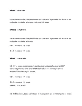 MÁXIMO 5 PUNTOS
8.3.- Realización de cursos presenciales y/o a distancia organizados por la ANEP, con
evaluación vinculados al llamado mínimo de 200 horas.
MÁXIMO 15 PUNTOS.
8.4.- Realización de cursos presenciales y/o a distancia organizados por la ANEP, con
evaluación vinculados al llamado
8.4.1 - mínimo de 100 horas.
8.4.2 - menos de 100 horas.
MÁXIMO 10 PUNTOS
8.5.- Otros cursos presenciales y/o a distancia organizados fuera de la ANEP
realizados por el aspirante en el ámbito de la educación pública y/o privada
relacionados con el cargo a proveer.
8.5.1 - mínimo de 100 horas
8.5.2 - menos de 100 horas.
MÁXIMO 10 PUNTOS
8.6.- Publicaciones, becas y/o trabajos de investigación que no formen parte de cursos
 