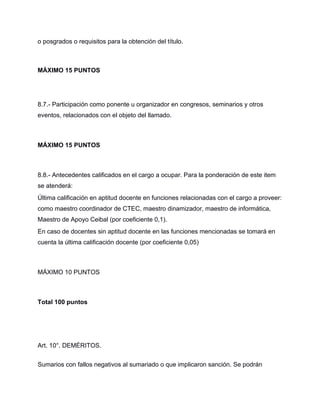 o posgrados o requisitos para la obtención del título.
MÁXIMO 15 PUNTOS
8.7.- Participación como ponente u organizador en congresos, seminarios y otros
eventos, relacionados con el objeto del llamado.
MÁXIMO 15 PUNTOS
8.8.- Antecedentes calificados en el cargo a ocupar. Para la ponderación de este item
se atenderá:
Última calificación en aptitud docente en funciones relacionadas con el cargo a proveer:
como maestro coordinador de CTEC, maestro dinamizador, maestro de informática,
Maestro de Apoyo Ceibal (por coeficiente 0,1).
En caso de docentes sin aptitud docente en las funciones mencionadas se tomará en
cuenta la última calificación docente (por coeficiente 0,05)
MÁXIMO 10 PUNTOS
Total 100 puntos
Art. 10°. DEMÉRITOS.
Sumarios con fallos negativos al sumariado o que implicaron sanción. Se podrán
 