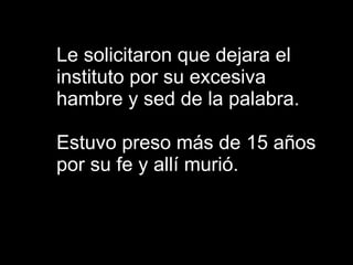 Le solicitaron que dejara el instituto por su excesiva hambre y sed de la palabra. Estuvo preso más de 15 años por su fe y allí murió. 
