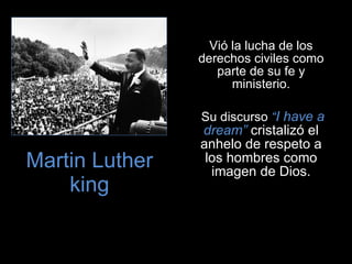 Martin Luther king Vió la lucha de los derechos civiles como parte de su fe y ministerio. Su discurso  “ I have a dream”  cristalizó el anhelo de respeto a los hombres como imagen de Dios. 