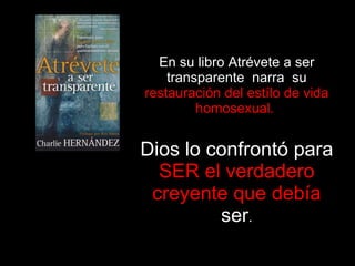 En su libro Atrévete a ser transparente  narra  su  restauración del estílo de vida homosexual.  Dios lo confrontó para  SER el verdadero creyente que debía  ser . 