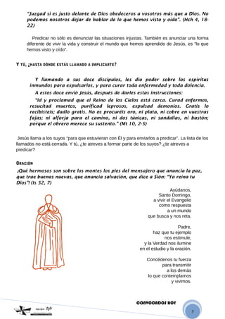 3
“Juzgad si es justo delante de Dios obedeceros a vosotros más que a Dios. No
podemos nosotros dejar de hablar de lo que hemos visto y oído”. (Hch 4, 18-
22)
Predicar no sólo es denunciar las situaciones injustas. También es anunciar una forma
diferente de vivir la vida y construir el mundo que hemos aprendido de Jesús, es “lo que
hemos visto y oído”.
Y TÚ, ¿HASTA DÓNDE ESTÁS LLAMADO A IMPLICARTE?
Y llamando a sus doce discípulos, les dio poder sobre los espíritus
inmundos para expulsarlos, y para curar toda enfermedad y toda dolencia.
A estos doce envió Jesús, después de darles estas instrucciones:
“Id y proclamad que el Reino de los Cielos está cerca. Curad enfermos,
resucitad muertos, purificad leprosos, expulsad demonios. Gratis lo
recibisteis; dadlo gratis. No os procuréis oro, ni plata, ni cobre en vuestras
fajas; ni alforja para el camino, ni dos túnicas, ni sandalias, ni bastón;
porque el obrero merece su sustento.” (Mt 10, 2-5)
Jesús llama a los suyos “para que estuvieran con Él y para enviarlos a predicar”. La lista de los
llamados no está cerrada. Y tú, ¿te atreves a formar parte de los suyos? ¿te atreves a
predicar?
ORACIÓN
¡Qué hermosos son sobre los montes los pies del mensajero que anuncia la paz,
que trae buenas nuevas, que anuncia salvación, que dice a Sión: “Ya reina tu
Dios”! (Is 52, 7)
Ayúdanos,
Santo Domingo,
a vivir el Evangelio
como respuesta
a un mundo
que busca y nos reta.
Padre,
haz que tu ejemplo
nos estimule,
y la Verdad nos ilumine
en el estudio y la oración.
Concédenos tu fuerza
para transmitir
a los demás
lo que contemplamos
y vivimos.
CONVOCADOS HOY
 