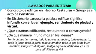 LLAMADOS PARA EDIFICAR:
• Concepto de edificar en Hebreo Restaurar y Griego es el
acto de Construir.
• En Diccionario Larouse la palabra edificar significa
infundir con el buen ejemplo, sentimiento de piedad y
virtud.
• ¿Que estamos edificando, restaurando o construyendo?
• ¿De que manera infundimos en los démas?
Por lo demas hermanos, todo lo que es verdadero, todo lo honesto,
todo lo justo, todo lo puro, todo lo amable, todo lo que es de buen
nombre; si hay virtud alguna, si algo digno de alabanza, en esto
pensad” Filipenses 4:8
 