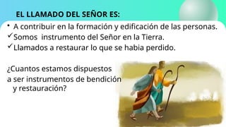 EL LLAMADO DEL SEÑOR ES:
• A contribuir en la formación y edificación de las personas.
Somos instrumento del Señor en la Tierra.
Llamados a restaurar lo que se habia perdido.
¿Cuantos estamos dispuestos
a ser instrumentos de bendición
y restauración?
 