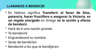 LLAMADOS A BENDECIR
• En Hebreo significa Transferir el favor de Dios,
potencia, hacer fructífero o asegurar la Victoria, es
un regalo otorgado en Griego es la acción y efecto
de bendecir.
• Haré de ti una nación grande.
• Te bendeciré
• Engrandeceré tu nombre
• Serás de bendición
• Bendeciré a los que te bendijeren.
 